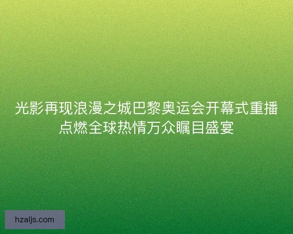 光影再现浪漫之城巴黎奥运会开幕式重播点燃全球热情万众瞩目盛宴